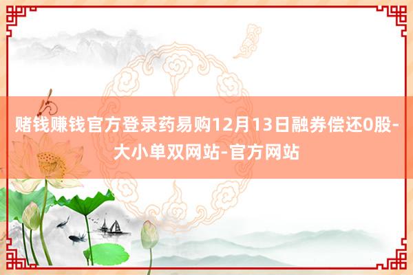 赌钱赚钱官方登录药易购12月13日融券偿还0股-大小单双网站-官方网站