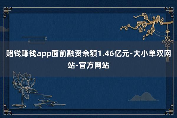 赌钱赚钱app面前融资余额1.46亿元-大小单双网站-官方网站