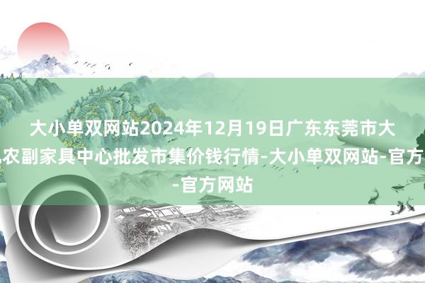 大小单双网站2024年12月19日广东东莞市大京九农副家具中心批发市集价钱行情-大小单双网站-官方网站