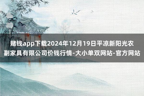 赌钱app下载2024年12月19日平凉新阳光农副家具有限公司价钱行情-大小单双网站-官方网站