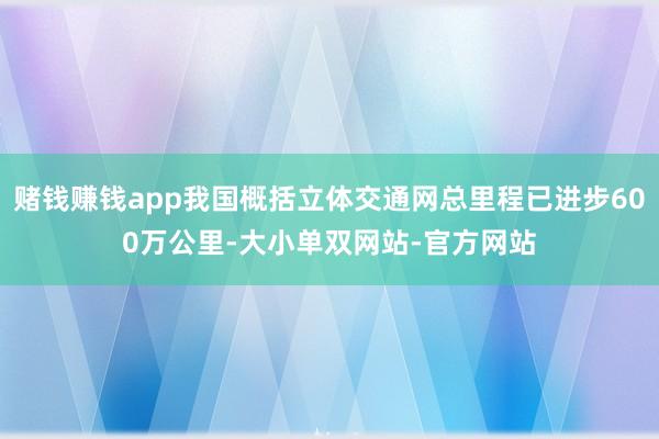 赌钱赚钱app我国概括立体交通网总里程已进步600万公里-大小单双网站-官方网站