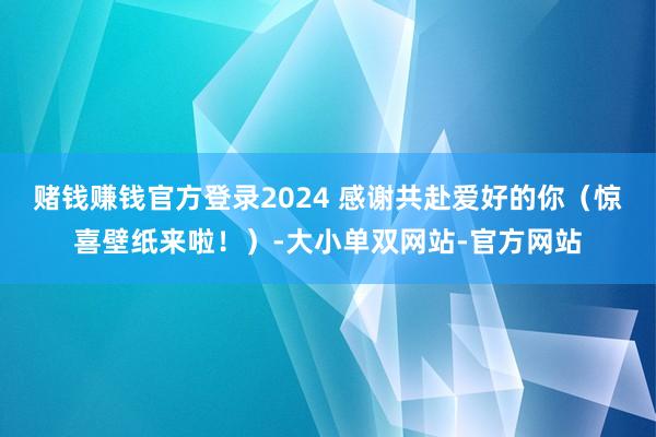 赌钱赚钱官方登录2024 感谢共赴爱好的你（惊喜壁纸来啦！）-大小单双网站-官方网站