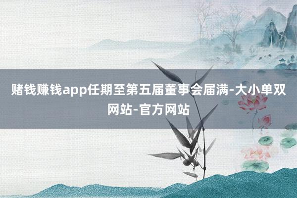 赌钱赚钱app任期至第五届董事会届满-大小单双网站-官方网站