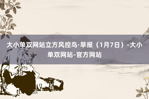 大小单双网站立方风控鸟·早报（1月7日）-大小单双网站-官方网站