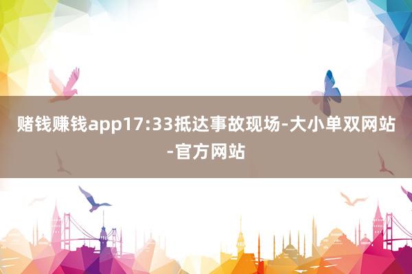 赌钱赚钱app17:33抵达事故现场-大小单双网站-官方网站