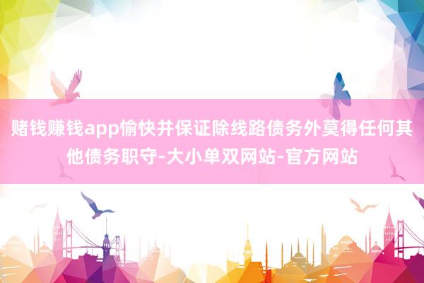 赌钱赚钱app愉快并保证除线路债务外莫得任何其他债务职守-大小单双网站-官方网站
