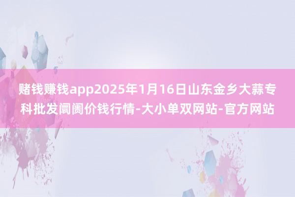 赌钱赚钱app2025年1月16日山东金乡大蒜专科批发阛阓价钱行情-大小单双网站-官方网站