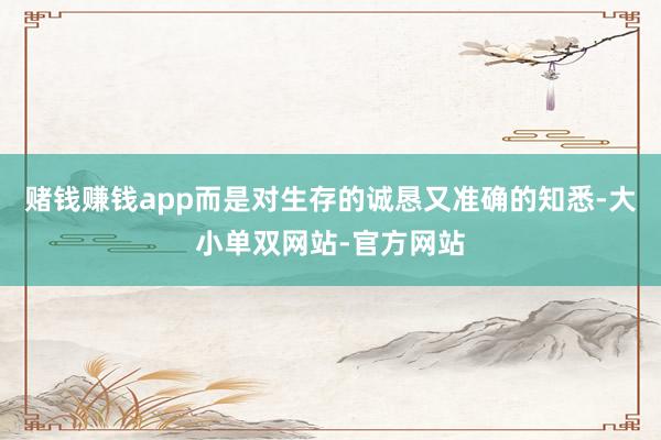赌钱赚钱app而是对生存的诚恳又准确的知悉-大小单双网站-官方网站