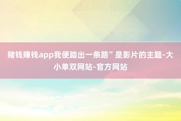 赌钱赚钱app我便踏出一条路”是影片的主题-大小单双网站-官方网站
