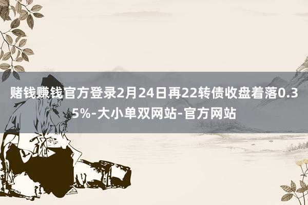 赌钱赚钱官方登录2月24日再22转债收盘着落0.35%-大小单双网站-官方网站