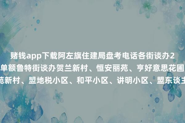 赌钱app下载阿左旗住建局盘考电话各街谈办2005年往常建成小区名单额鲁特街谈办贺兰新村、恒安丽苑、亨好意思花圃、土尔扈特小区、银苑新村、盟地税小区、和平小区、讲明小区、盟东谈主防办小区、泰隆小区、安全小区、邮电小区、经贸委家属楼（盐务局）、联社小区、物质楼、天神小区、国税小区、安康小区（搜检楼）、盟政协小区、行署审计楼南环街谈办太西小区、吉兰泰小区、三中家属楼、消防队家属楼、水木花圃、绿色家园、梅桂花苑、林业小区、文采尚景、水务小区、通和园小区新华街谈办健康花圃、巴镇小区供稿东谈主：物业办剪辑：贺玉凤审核：翟鑫鹏袒护审查：图布太 发布于：北京市-大小单双网站-官方网站