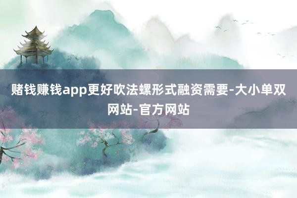 赌钱赚钱app更好吹法螺形式融资需要-大小单双网站-官方网站
