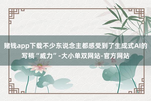 赌钱app下载不少东说念主都感受到了生成式AI的写稿“威力”-大小单双网站-官方网站