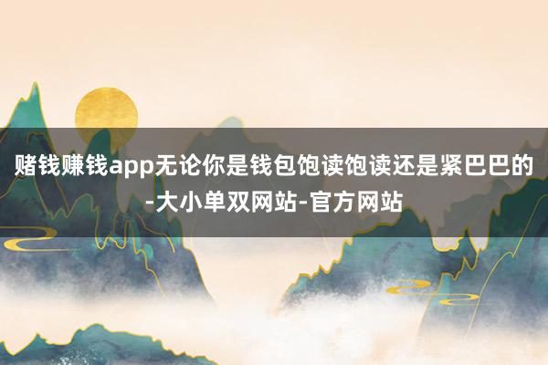 赌钱赚钱app无论你是钱包饱读饱读还是紧巴巴的-大小单双网站-官方网站