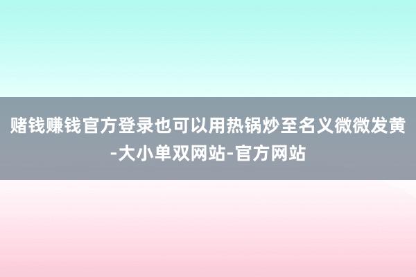 赌钱赚钱官方登录也可以用热锅炒至名义微微发黄-大小单双网站-官方网站