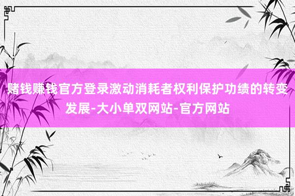 赌钱赚钱官方登录激动消耗者权利保护功绩的转变发展-大小单双网站-官方网站