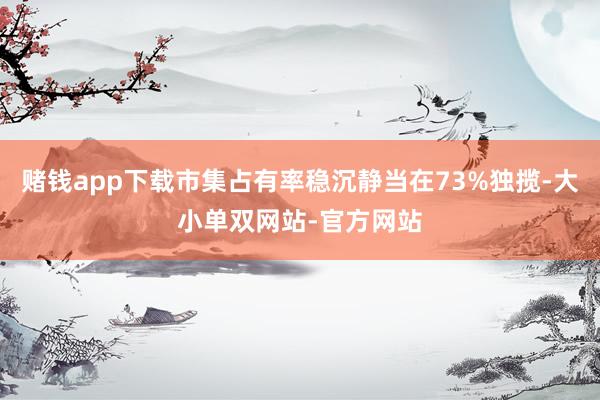 赌钱app下载市集占有率稳沉静当在73%独揽-大小单双网站-官方网站