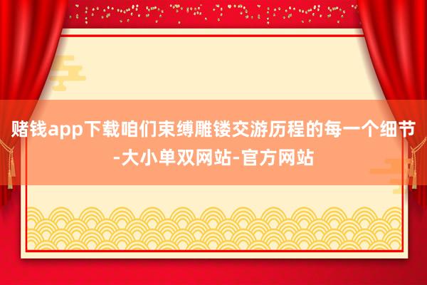 赌钱app下载咱们束缚雕镂交游历程的每一个细节-大小单双网站-官方网站