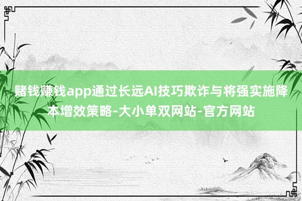 赌钱赚钱app通过长远AI技巧欺诈与将强实施降本增效策略-大小单双网站-官方网站