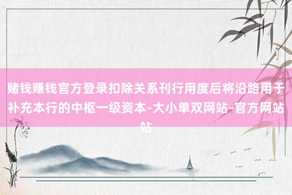 赌钱赚钱官方登录扣除关系刊行用度后将沿路用于补充本行的中枢一级资本-大小单双网站-官方网站