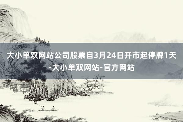 大小单双网站公司股票自3月24日开市起停牌1天-大小单双网站-官方网站