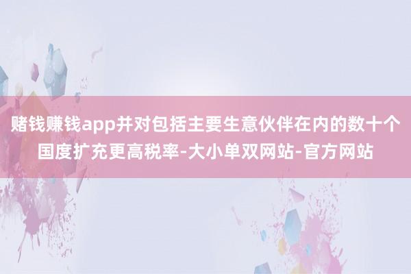 赌钱赚钱app并对包括主要生意伙伴在内的数十个国度扩充更高税率-大小单双网站-官方网站