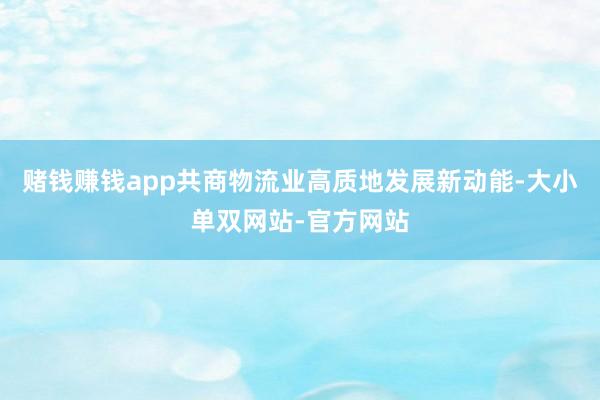 赌钱赚钱app共商物流业高质地发展新动能-大小单双网站-官方网站