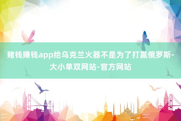 赌钱赚钱app给乌克兰火器不是为了打赢俄罗斯-大小单双网站-官方网站