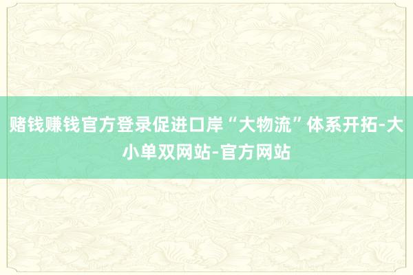 赌钱赚钱官方登录促进口岸“大物流”体系开拓-大小单双网站-官方网站