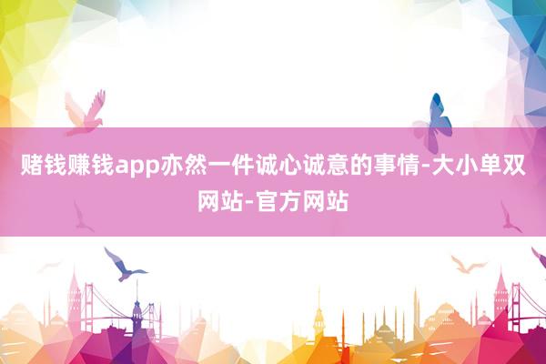 赌钱赚钱app亦然一件诚心诚意的事情-大小单双网站-官方网站