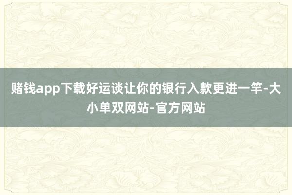 赌钱app下载好运谈让你的银行入款更进一竿-大小单双网站-官方网站