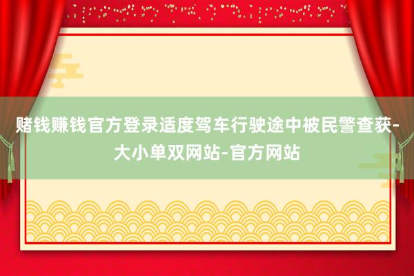 赌钱赚钱官方登录适度驾车行驶途中被民警查获-大小单双网站-官方网站