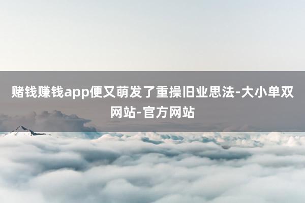 赌钱赚钱app便又萌发了重操旧业思法-大小单双网站-官方网站