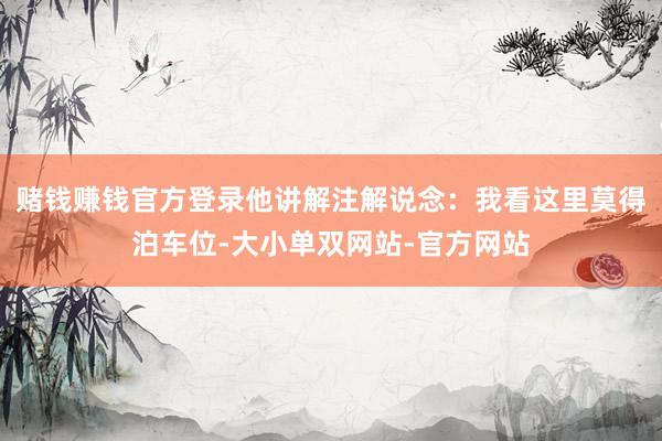 赌钱赚钱官方登录他讲解注解说念：我看这里莫得泊车位-大小单双网站-官方网站