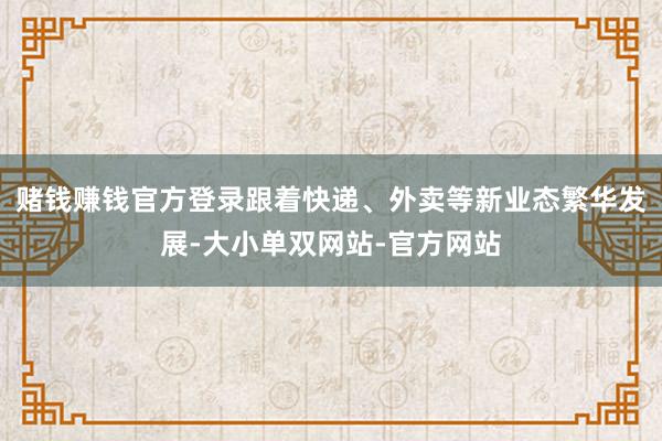 赌钱赚钱官方登录跟着快递、外卖等新业态繁华发展-大小单双网站-官方网站