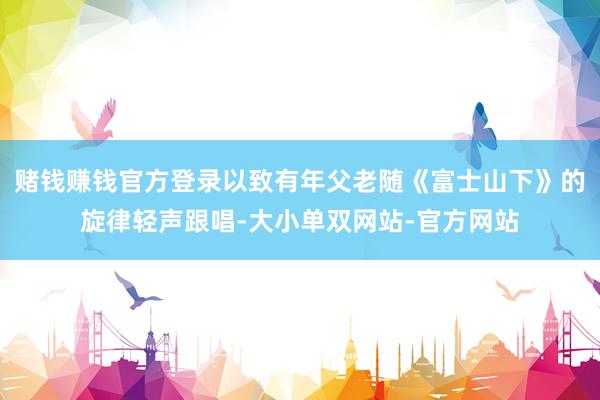 赌钱赚钱官方登录以致有年父老随《富士山下》的旋律轻声跟唱-大小单双网站-官方网站