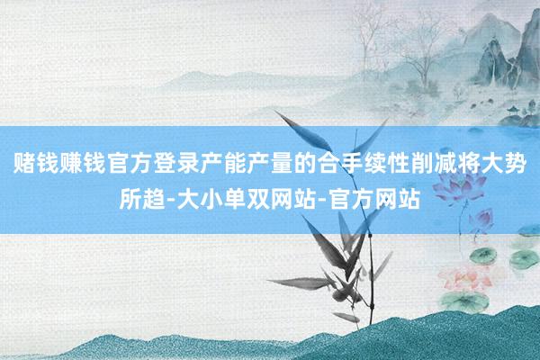 赌钱赚钱官方登录产能产量的合手续性削减将大势所趋-大小单双网站-官方网站