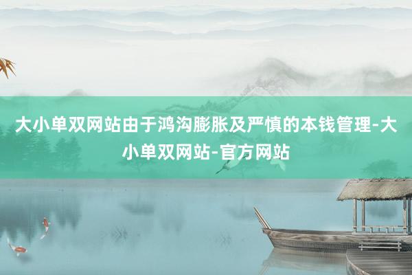 大小单双网站由于鸿沟膨胀及严慎的本钱管理-大小单双网站-官方网站