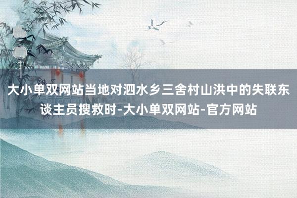 大小单双网站当地对泗水乡三舍村山洪中的失联东谈主员搜救时-大小单双网站-官方网站