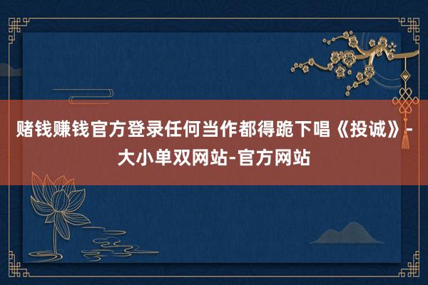 赌钱赚钱官方登录任何当作都得跪下唱《投诚》-大小单双网站-官方网站