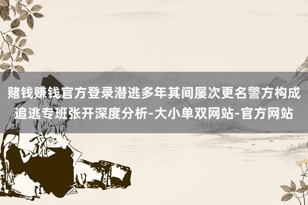赌钱赚钱官方登录潜逃多年其间屡次更名警方构成追逃专班张开深度分析-大小单双网站-官方网站