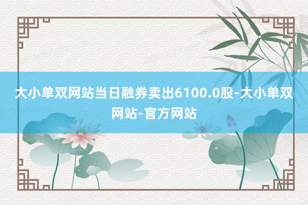 大小单双网站当日融券卖出6100.0股-大小单双网站-官方网站