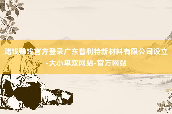 赌钱赚钱官方登录广东普利特新材料有限公司设立-大小单双网站-官方网站