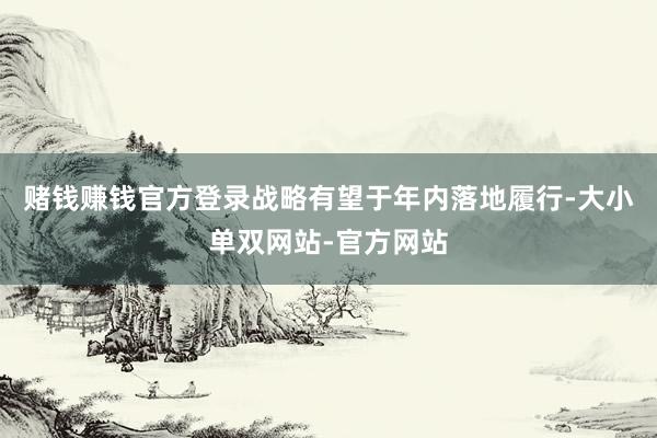 赌钱赚钱官方登录战略有望于年内落地履行-大小单双网站-官方网站