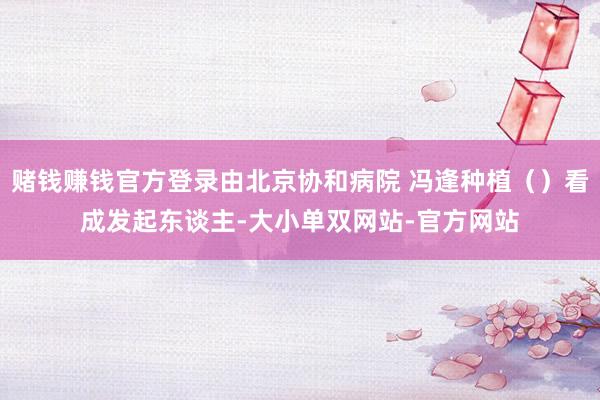 赌钱赚钱官方登录由北京协和病院 冯逢种植（）看成发起东谈主-大小单双网站-官方网站