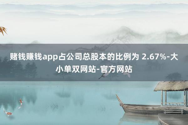 赌钱赚钱app占公司总股本的比例为 2.67%-大小单双网站-官方网站