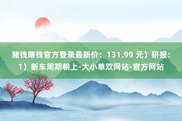 赌钱赚钱官方登录最新价：131.99 元）研报：1）新车周期朝上-大小单双网站-官方网站