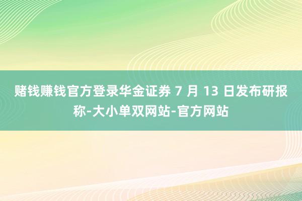赌钱赚钱官方登录华金证券 7 月 13 日发布研报称-大小单双网站-官方网站