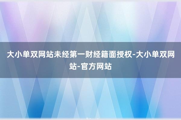 大小单双网站未经第一财经籍面授权-大小单双网站-官方网站
