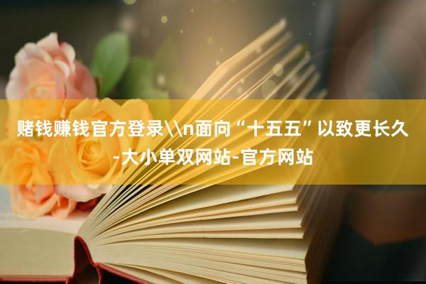 赌钱赚钱官方登录\n面向“十五五”以致更长久-大小单双网站-官方网站